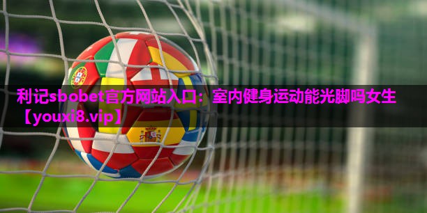 利记sbobet官方网站入口：室内健身运动能光脚吗女生