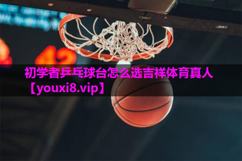 初学者乒乓球台怎么选吉祥体育真人