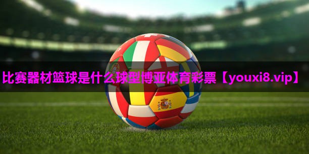 比赛器材篮球是什么球型博亚体育彩票