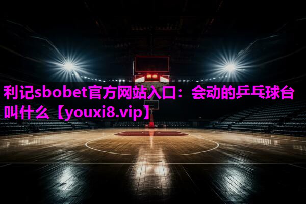 利记sbobet官方网站入口：会动的乒乓球台叫什么