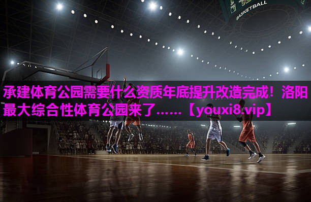承建体育公园需要什么资质年底提升改造完成！洛阳最大综合性体育公园来了……