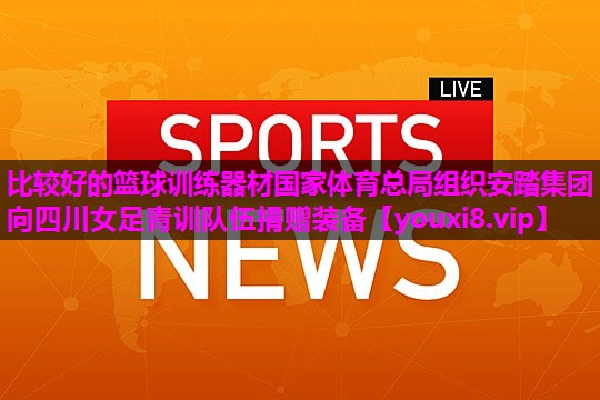 比较好的篮球训练器材国家体育总局组织安踏集团向四川女足青训队伍捐赠装备