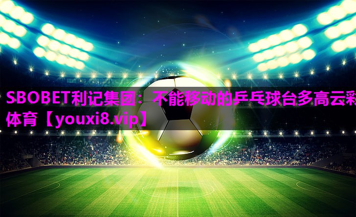 SBOBET利记集团：不能移动的乒乓球台多高云彩体育