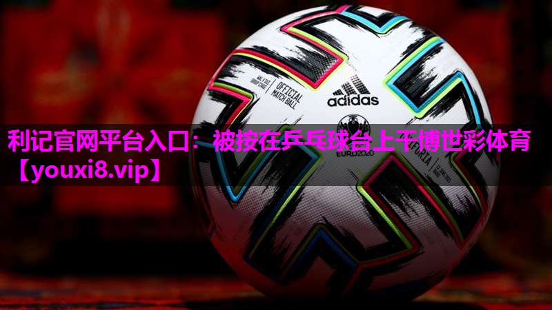 利记官网平台入口：被按在乒乓球台上干博世彩体育