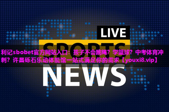 利记sbobet官方网站入口：孩子不会跳绳？学篮球？中考体育冲刺？许昌砾石乐动体能馆一站式满足你的需求