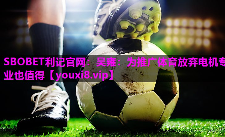 SBOBET利记官网：吴雍：为推广体育放弃电机专业也值得