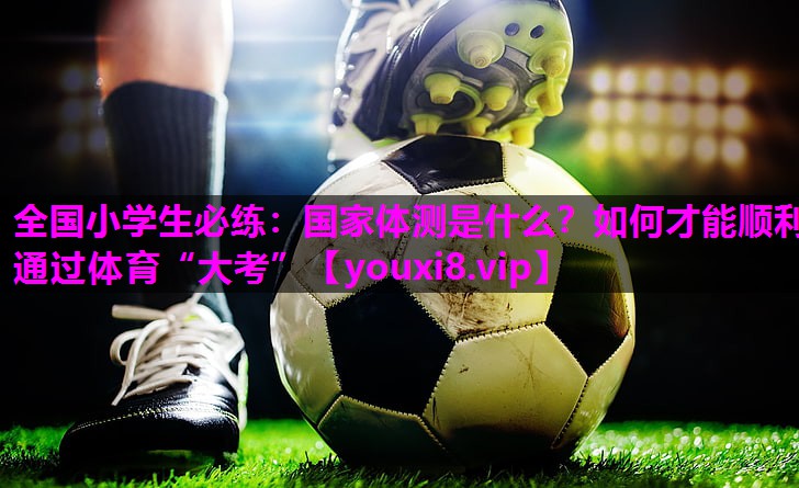 全国小学生必练：国家体测是什么？如何才能顺利通过体育“大考”